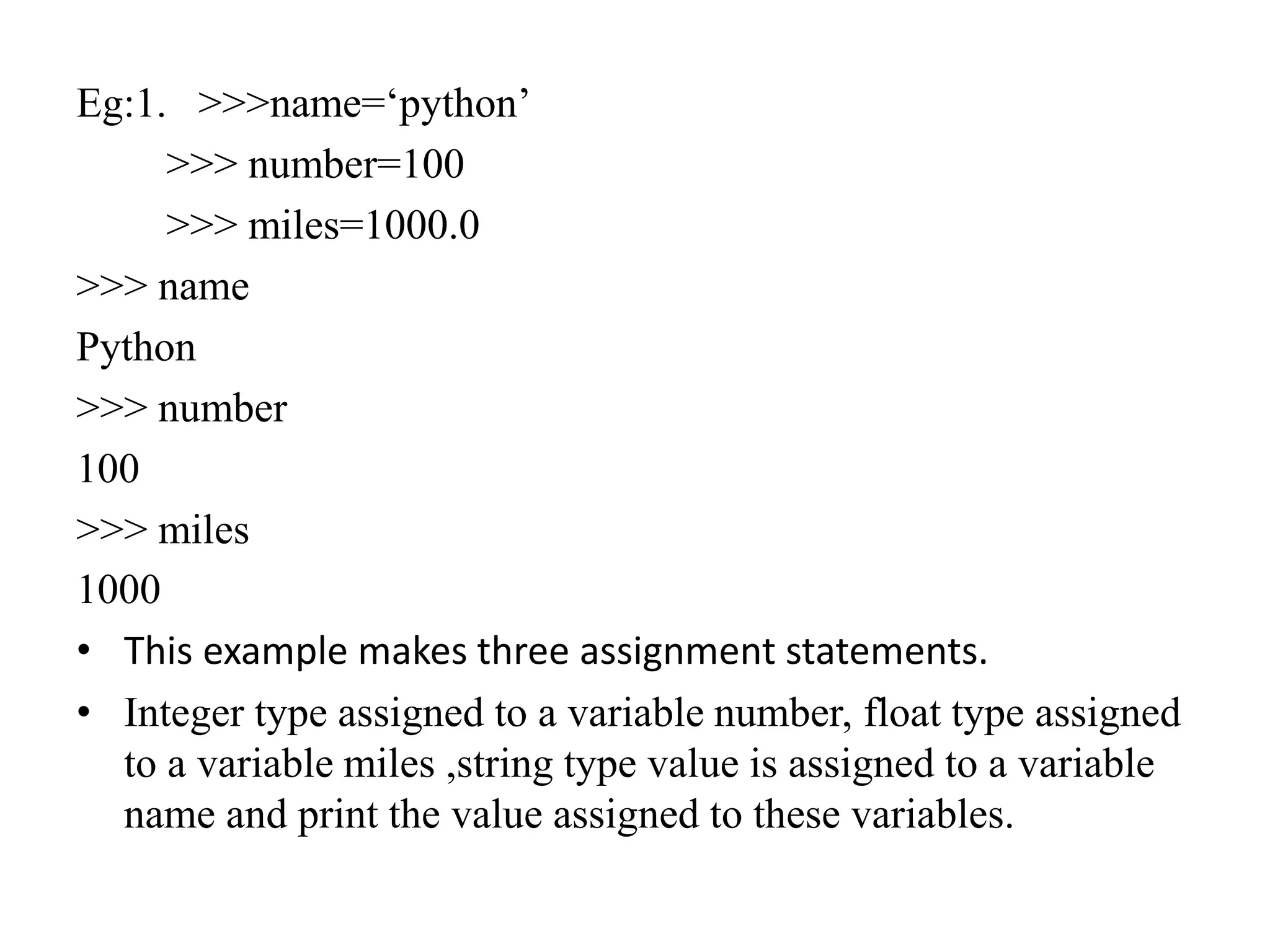 Eg:1. >>>name=‘python’
>>> number=100
>>> miles=1000.0
>>> name
Python
>>> number
100
>>> miles
1000
• This example makes three assignment statements.
• Integer type assigned to a variable number, float type assigned
to a variable miles ,string type value is assigned to a variable
name and print the value assigned to these variables.
 