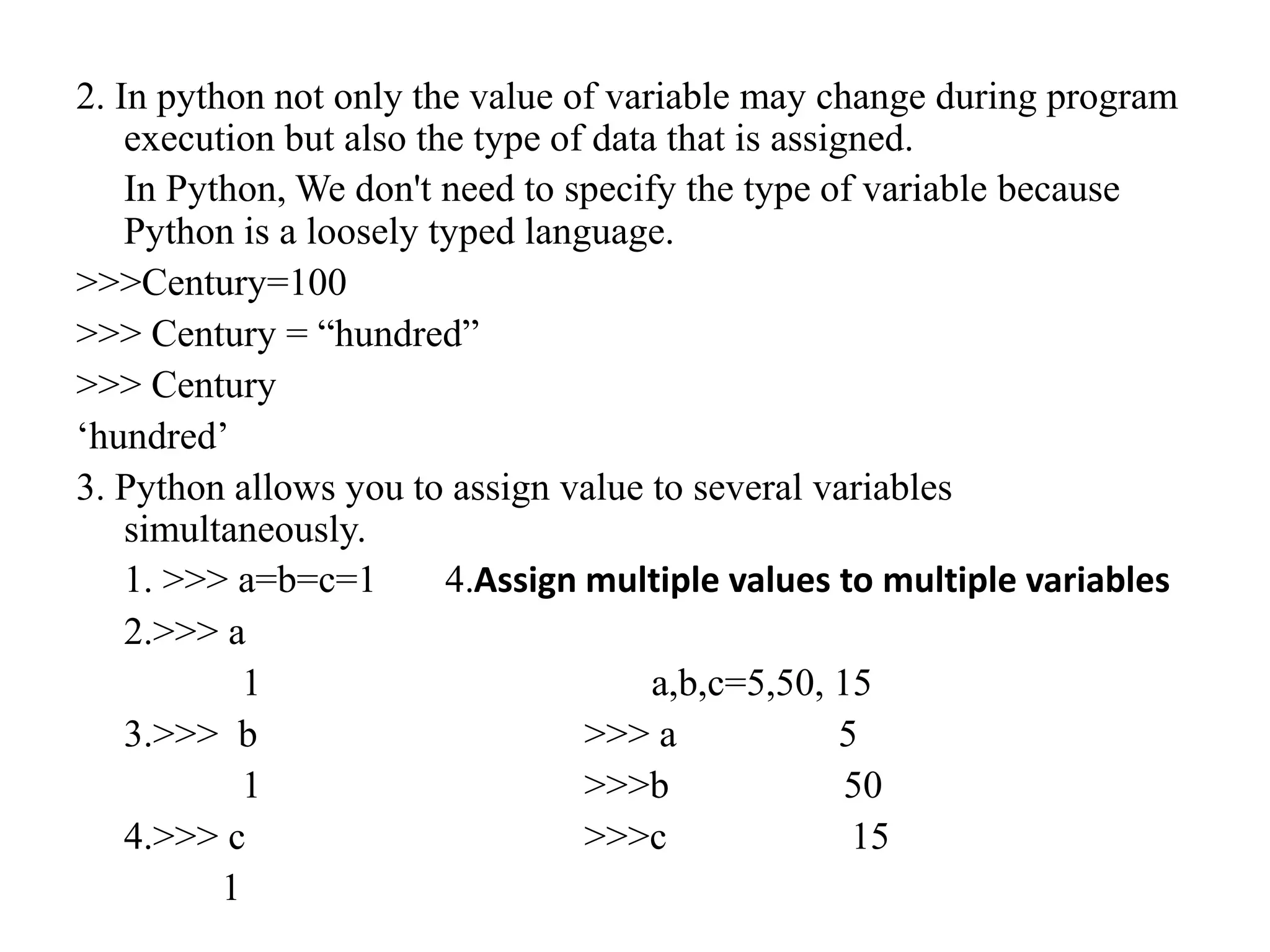 2. In python not only the value of variable may change during program
execution but also the type of data that is assigned.
In Python, We don't need to specify the type of variable because
Python is a loosely typed language.
>>>Century=100
>>> Century = “hundred”
>>> Century
‘hundred’
3. Python allows you to assign value to several variables
simultaneously.
1. >>> a=b=c=1 4.Assign multiple values to multiple variables
2.>>> a
1 a,b,c=5,50, 15
3.>>> b >>> a 5
1 >>>b 50
4.>>> c >>>c 15
1
 