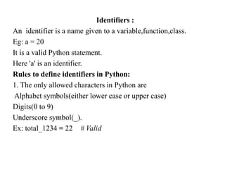 Identifiers :
An identifier is a name given to a variable,function,class.
Eg: a = 20
It is a valid Python statement.
Here 'a' is an identifier.
Rules to define identifiers in Python:
1. The only allowed characters in Python are
Alphabet symbols(either lower case or upper case)
Digits(0 to 9)
Underscore symbol(_).
Ex: total_1234 = 22 # Valid
 
