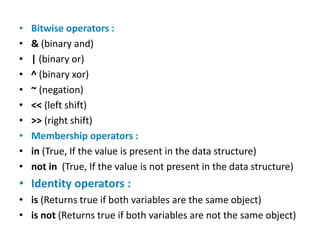 • Bitwise operators :
• & (binary and)
• | (binary or)
• ^ (binary xor)
• ~ (negation)
• << (left shift)
• >> (right shift)
• Membership operators :
• in (True, If the value is present in the data structure)
• not in (True, If the value is not present in the data structure)
• Identity operators :
• is (Returns true if both variables are the same object)
• is not (Returns true if both variables are not the same object)
 