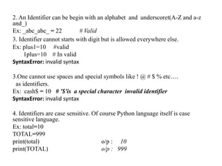 2. An Identifier can be begin with an alphabet and underscoret(A-Z and a-z
and_)
Ex: _abc_abc_ = 22 # Valid
3. Identifier cannot starts with digit but is allowed everywhere else.
Ex: plus1=10 #valid
1plus=10 # In valid
SyntaxError: invalid syntax
3.One cannot use spaces and special symbols like ! @ # $ % etc….
as identifiers.
Ex: cash$ = 10 # '$'is a special character invalid identifier
SyntaxError: invalid syntax
4. Identifiers are case sensitive. Of course Python language itself is case
sensitive language.
Ex: total=10
TOTAL=999
print(total) o/p : 10
print(TOTAL) o/p : 999
 
