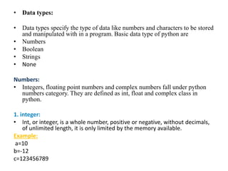• Data types:
• Data types specify the type of data like numbers and characters to be stored
and manipulated with in a program. Basic data type of python are
• Numbers
• Boolean
• Strings
• None
Numbers:
• Integers, floating point numbers and complex numbers fall under python
numbers category. They are defined as int, float and complex class in
python.
1. integer:
• Int, or integer, is a whole number, positive or negative, without decimals,
of unlimited length, it is only limited by the memory available.
Example:
a=10
b=-12
c=123456789
 