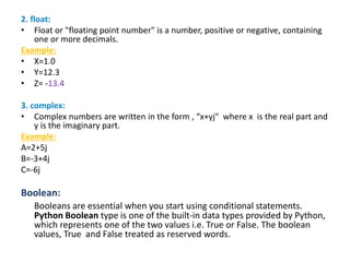 2. float:
• Float or "floating point number" is a number, positive or negative, containing
one or more decimals.
Example:
• X=1.0
• Y=12.3
• Z= -13.4
3. complex:
• Complex numbers are written in the form , “x+yj" where x is the real part and
y is the imaginary part.
Example:
A=2+5j
B=-3+4j
C=-6j
Boolean:
Booleans are essential when you start using conditional statements.
Python Boolean type is one of the built-in data types provided by Python,
which represents one of the two values i.e. True or False. The boolean
values, True and False treated as reserved words.
 
