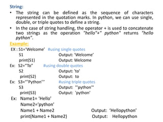 String:
• The string can be defined as the sequence of characters
represented in the quotation marks. In python, we can use single,
double, or triple quotes to define a string.
• In the case of string handling, the operator + is used to concatenate
two strings as the operation "hello"+" python" returns "hello
python".
Example:
EX : S1=‘Welcome’ #using single quotes
S1 Output: ‘Welcome’
print(S1) Output: Welcome
Ex: S2=“To” #using double quotes
S2 Output: 'to'
print(S2) Output: to
Ex: S3=‘’’Python’’’ #using triple quotes
S3 Output: "'python'"
print(S3) Output: 'python‘
Ex: Name1= ‘Hello’
Name2=‘python’
Name1 + Name2 Output: ‘Hellopython’
print(Name1 + Name2) Output: Hellopython
 
