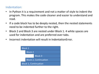 Indentation:
• In Python it is a requirement and not a matter of style to indent the
program. This makes the code cleaner and easier to understand and
read.
• If a code block has to be deeply nested, then the nested statements
need to be indented further to the right.
• Block 2 and Block 3 are nested under Block 1. 4 white spaces are
used for indentation and are preferred over tabs.
• Incorrect indentation will result in IndentationError.
Block 1
Block 2
Block 3
Block 2, Continuation
Block 1, Continuation
 