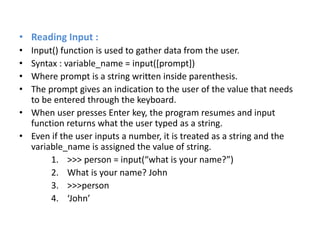 • Reading Input :
• Input() function is used to gather data from the user.
• Syntax : variable_name = input([prompt])
• Where prompt is a string written inside parenthesis.
• The prompt gives an indication to the user of the value that needs
to be entered through the keyboard.
• When user presses Enter key, the program resumes and input
function returns what the user typed as a string.
• Even if the user inputs a number, it is treated as a string and the
variable_name is assigned the value of string.
1. >>> person = input(“what is your name?”)
2. What is your name? John
3. >>>person
4. ‘John’
 