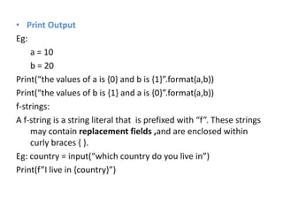 • Print Output
Eg:
a = 10
b = 20
Print(“the values of a is {0} and b is {1}”.format(a,b))
Print(“the values of b is {1} and a is {0}”.format(a,b))
f-strings:
A f-string is a string literal that is prefixed with “f”. These strings
may contain replacement fields ,and are enclosed within
curly braces { }.
Eg: country = input(“which country do you live in”)
Print(f”I live in {country}”)
 