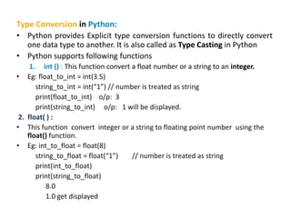 Type Conversion in Python:
• Python provides Explicit type conversion functions to directly convert
one data type to another. It is also called as Type Casting in Python
• Python supports following functions
1. int () : This function convert a float number or a string to an integer.
• Eg: float_to_int = int(3.5)
string_to_int = int(“1”) // number is treated as string
print(float_to_int) o/p: 3
print(string_to_int) o/p: 1 will be displayed.
2. float( ) :
• This function convert integer or a string to floating point number using the
float() function.
• Eg: int_to_float = float(8)
string_to_float = float(“1”) // number is treated as string
print(int_to_float)
print(string_to_float)
8.0
1.0 get displayed
 