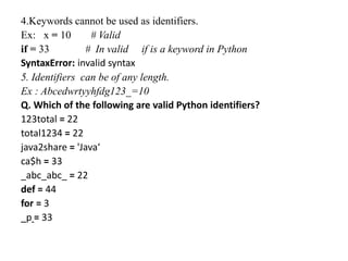 4.Keywords cannot be used as identifiers.
Ex: x = 10 # Valid
if = 33 # In valid if is a keyword in Python
SyntaxError: invalid syntax
5. Identifiers can be of any length.
Ex : Abcedwrtyyhfdg123_=10
Q. Which of the following are valid Python identifiers?
123total = 22
total1234 = 22
java2share = 'Java‘
ca$h = 33
_abc_abc_ = 22
def = 44
for = 3
_p = 33
 