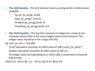 • The str() Function : The str() function returns a string which is fairly human
readable.
Eg: int_to_string =str(8)
float_to_string = str(3.5)
Print(int_to_string) prints ‘8’
Print(float_to_string) prints ‘3.5’
• The chr() Function : This function converts an integer to a string of one
character whose ASCII is the same integer used in chr() function. The
integer value should be in the range of 0-255.
Eg: ascii_to_char = chr(100)
Print(“equivalent character for ASCII value of 100 is {ascii_to_char}”)
Output: equivalent character for ASCII value of 100 is d
An integer value corresponding to an ASCII code is converted to character
and printed.
(ASCII A-Z =65 to 90 ; a-z = 97 to 122; 0-9 = 48 to 57)
 