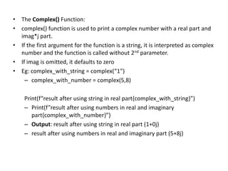 • The Complex() Function:
• complex() function is used to print a complex number with a real part and
imag*j part.
• If the first argument for the function is a string, it is interpreted as complex
number and the function is called without 2nd parameter.
• If imag is omitted, it defaults to zero
• Eg: complex_with_string = complex(“1”)
– complex_with_number = complex(5,8)
Print(f“result after using string in real part{complex_with_string}”)
– Print(f”result after using numbers in real and imaginary
part{complex_with_number}”)
– Output: result after using string in real part (1+0j)
– result after using numbers in real and imaginary part (5+8j)
 