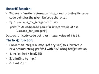 The ord() function:
• The ord() function returns an integer representing Unicode
code point for the given Unicode character.
• Eg: 1. unicode_for_integer = ord('4')
print(f“ Unicode code point for integer value of 4 is
{unicode_for_integer}")
Output: Unicode code point for integer value of 4 is 52.
The hex() function:
• Convert an integer number (of any size) to a lowercase
hexadecimal string prefixed with “0x” using hex() function.
• 1. int_to_hex = hex(255)
• 2. print(int_to_hex )
• Output: 0xff
 