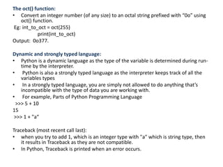 The oct() function:
• Convert an integer number (of any size) to an octal string prefixed with “0o” using
oct() function.
Eg: int_to_oct = oct(255)
print(int_to_oct)
Output: 0o377.
Dynamic and strongly typed language:
• Python is a dynamic language as the type of the variable is determined during run-
time by the interpreter.
• Python is also a strongly typed language as the interpreter keeps track of all the
variables types
• In a strongly typed language, you are simply not allowed to do anything that’s
incompatible with the type of data you are working with.
• For example, Parts of Python Programming Language
>>> 5 + 10
15
>>> 1 + "a“
Traceback (most recent call last):
• when you try to add 1, which is an integer type with "a" which is string type, then
it results in Traceback as they are not compatible.
• In Python, Traceback is printed when an error occurs.
 