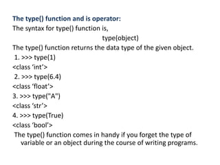 The type() function and is operator:
The syntax for type() function is,
type(object)
The type() function returns the data type of the given object.
1. >>> type(1)
<class ‘int’>
2. >>> type(6.4)
<class ‘float’>
3. >>> type("A")
<class ‘str’>
4. >>> type(True)
<class ‘bool’>
The type() function comes in handy if you forget the type of
variable or an object during the course of writing programs.
 