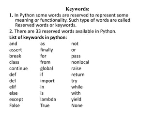 Keywords:
1. In Python some words are reserved to represent some
meaning or functionality. Such type of words are called
Reserved words or keywords.
2. There are 33 reserved words available in Python.
List of keywords in python:
and as not
assert finally or
break for pass
class from nonlocal
continue global raise
def if return
del import try
elif in while
else is with
except lambda yield
False True None
 