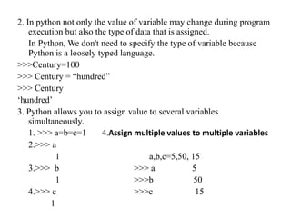 2. In python not only the value of variable may change during program
execution but also the type of data that is assigned.
In Python, We don't need to specify the type of variable because
Python is a loosely typed language.
>>>Century=100
>>> Century = “hundred”
>>> Century
‘hundred’
3. Python allows you to assign value to several variables
simultaneously.
1. >>> a=b=c=1 4.Assign multiple values to multiple variables
2.>>> a
1 a,b,c=5,50, 15
3.>>> b >>> a 5
1 >>>b 50
4.>>> c >>>c 15
1
 