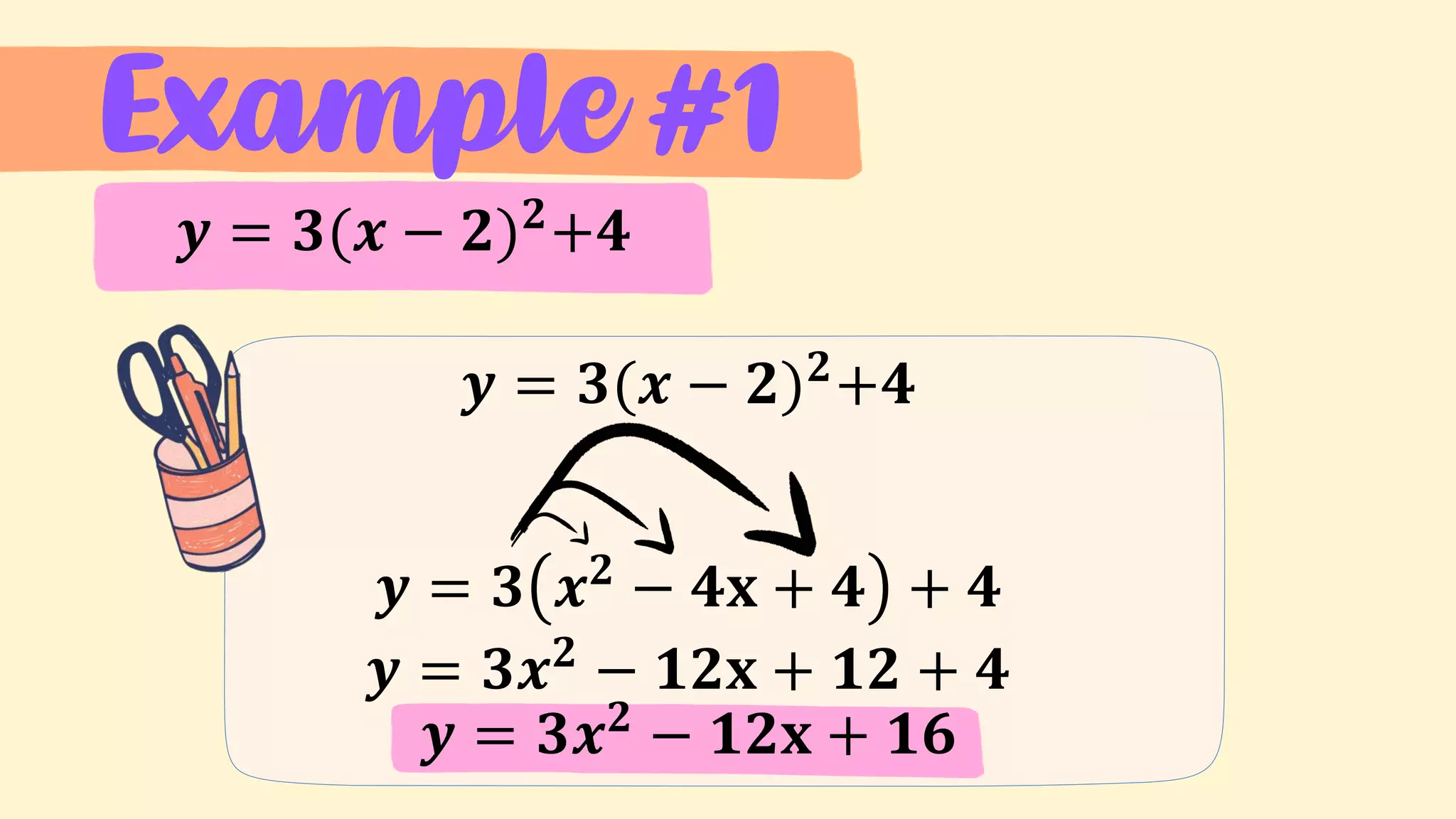 Example #1
𝒚 = 𝟑(𝒙 − 𝟐)𝟐
+𝟒
𝒚 = 𝟑(𝒙 − 𝟐)𝟐
+𝟒
𝒚 = 𝟑 𝒙𝟐
− 𝟒𝐱 + 𝟒 + 𝟒
𝒚 = 𝟑𝒙𝟐
− 𝟏𝟐𝐱 + 𝟏𝟐 + 𝟒
𝒚 = 𝟑𝒙𝟐
− 𝟏𝟐𝐱 + 𝟏𝟔
 