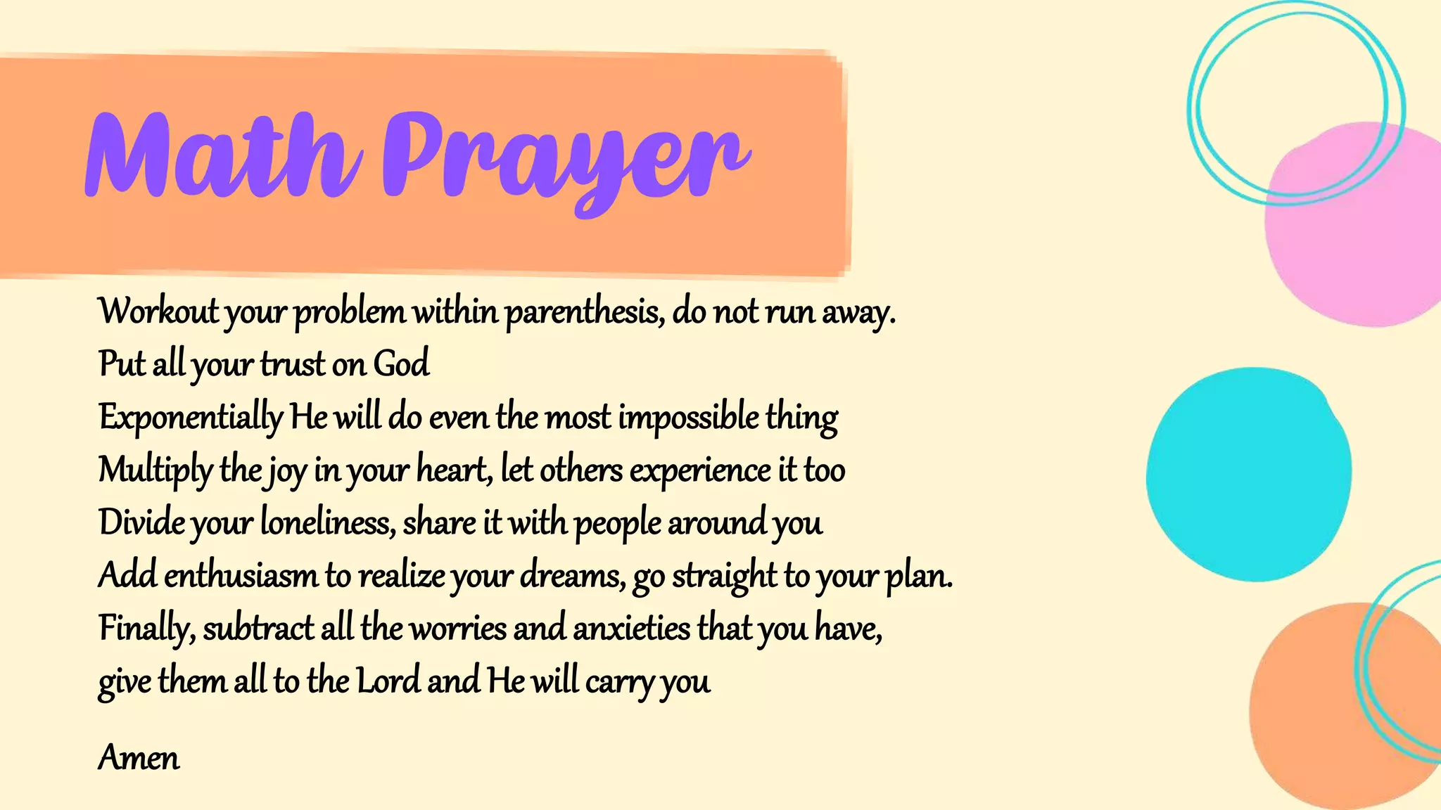 Math Prayer
Workout your problem within parenthesis, do not run away.
Put all your trust on God
Exponentially He will do even the most impossible thing
Multiply the joy in your heart, let others experience it too
Divide your loneliness, share it with people around you
Add enthusiasmto realize your dreams, go straight to your plan.
Finally, subtract all the worries and anxieties that you have,
give themall to the Lord and He will carry you
Amen
 
