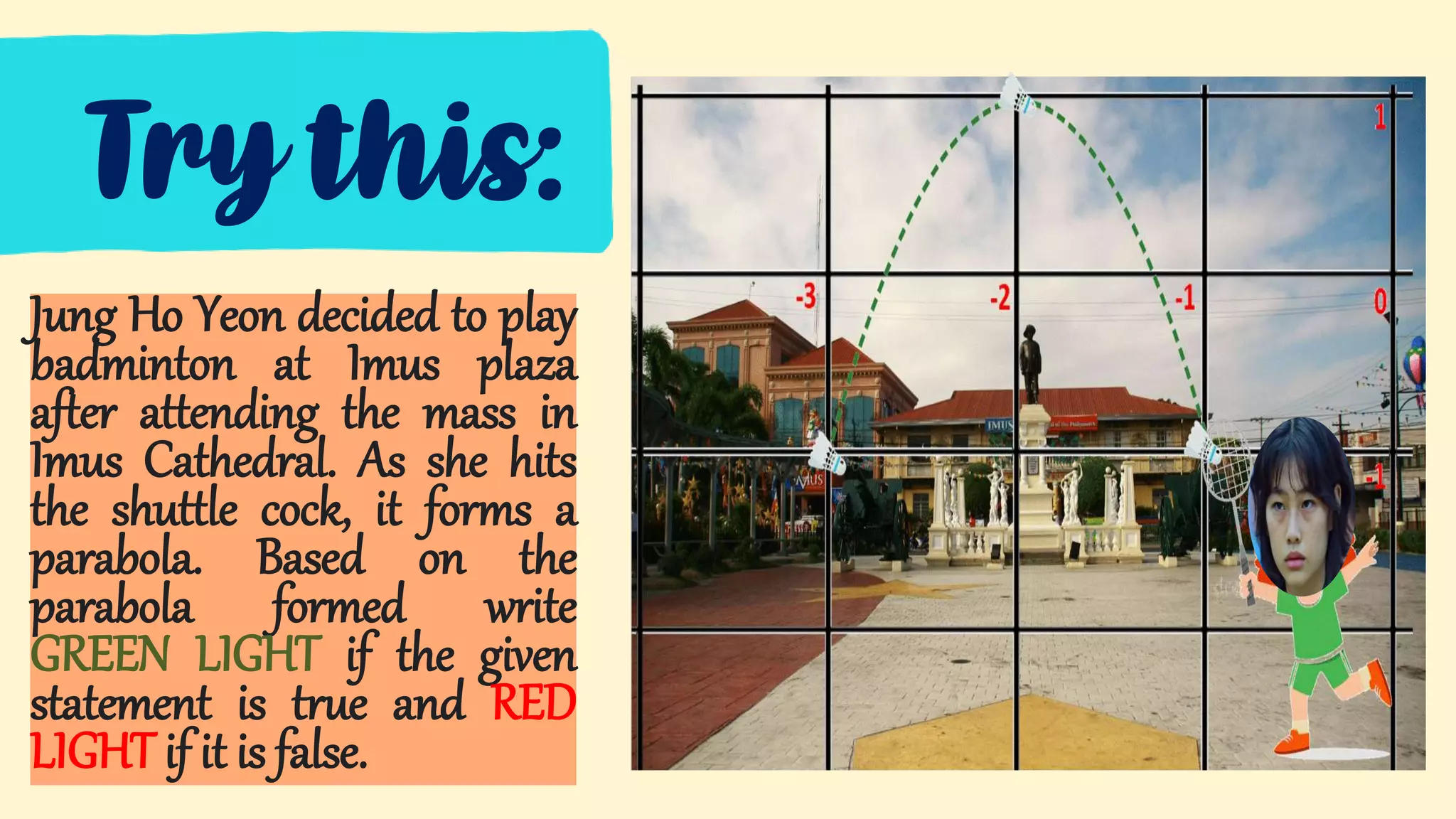 Try this:
Jung Ho Yeon decided to play
badminton at Imus plaza
after attending the mass in
Imus Cathedral. As she hits
the shuttle cock, it forms a
parabola. Based on the
parabola formed write
GREEN LIGHT if the given
statement is true and RED
LIGHT if it is false.
 