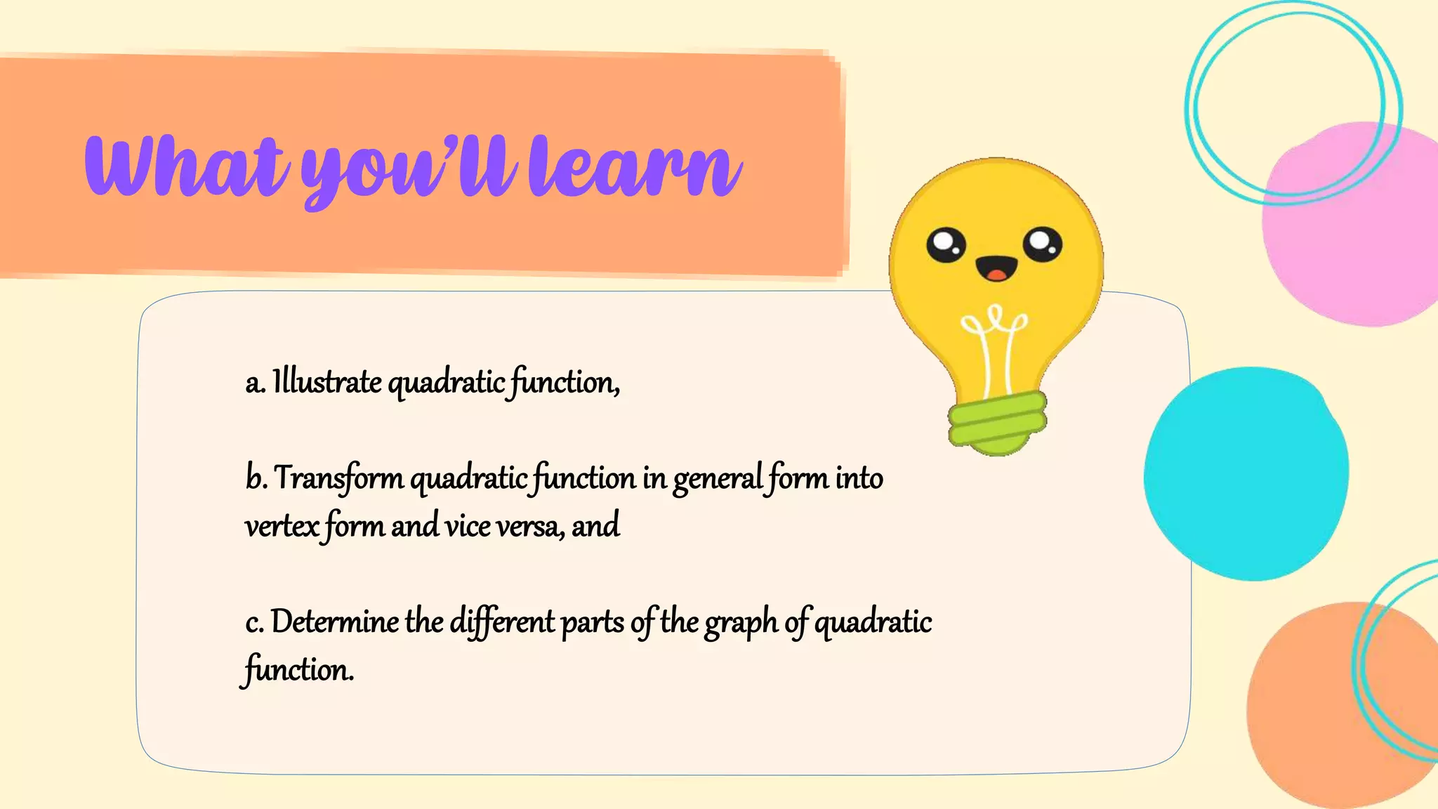 What you’ll learn
a. Illustrate quadratic function,
b. Transformquadratic function in general form into
vertex form and vice versa, and
c. Determine the different parts of the graph of quadratic
function.
 