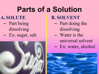 Parts of a Solution
A. SOLUTE
– Part being
dissolving
– Ex: sugar, salt
B. SOLVENT
– Part doing the
dissolving
– Water is the
universal solvent
– Ex: water, alcohol
 