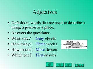 Adjectives Definition: words that are used to describe a thing, a person or a place. Answers the questions: What kind? Gray  clouds   How many? Three  weeks How much?  More  dessert Which one? First  answer Quit 