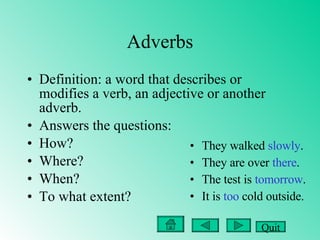 Adverbs Definition: a word that describes or modifies a verb, an adjective or another adverb. Answers the questions: How?  Where? When?  To what extent? They walked  slowly .  They are over  there . The test is  tomorrow . It is  too  cold outside. Quit 