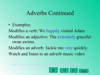 Adverbs Continued Examples: Modifies a verb: We  happily  visited Adam Modifies an adjective: The  extremely  graceful swan swims. Modifies an adverb: Jackie ran  very  quickly.  Watch and listen to an adverb music video http://www.youtube.com/watch?v=FWYmEICNgOQ Quit 