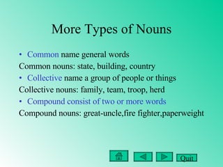 More Types of Nouns Common  name general words Common nouns: state, building, country  Collective  name a group of people or things Collective nouns: family, team, troop, herd Compound consist of two or more words Compound nouns: great-uncle,fire fighter,paperweight Quit 