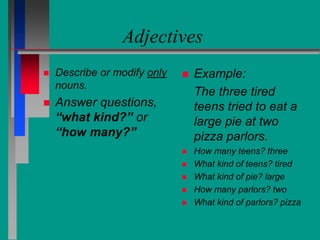 Adjectives
 Describe or modify only
nouns.
 Answer questions,
“what kind?” or
“how many?”
 Example:
The three tired
teens tried to eat a
large pie at two
pizza parlors.
 How many teens? three
 What kind of teens? tired
 What kind of pie? large
 How many parlors? two
 What kind of parlors? pizza
 