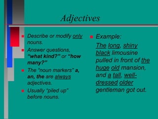 Adjectives
 Describe or modify only
nouns.
 Answer questions,
“what kind?” or “how
many?”
 The “noun markers” a,
an, the are always
adjectives.
 Usually “piled up”
before nouns.
 Example:
The long, shiny
black limousine
pulled in front of the
huge old mansion,
and a tall, well-
dressed older
gentleman got out.
 