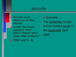 Adverbs
 Describe verbs,
adjectives, or other
adverbs.
 Answer the adverb
questions: How?
When? Where? Why?
Under what conditions?
 Often end in -ly
 Example:
The extremely hungry
animal howled eerily in
the especially dark
night.
 