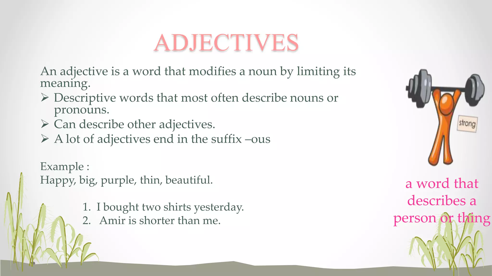 An adjective is a word that modifies a noun by limiting its
meaning.
 Descriptive words that most often describe nouns or
pronouns.
 Can describe other adjectives.
 A lot of adjectives end in the suffix –ous
Example :
Happy, big, purple, thin, beautiful.
1. I bought two shirts yesterday.
2. Amir is shorter than me.
ADJECTIVES
a word that
describes a
person or thing
 