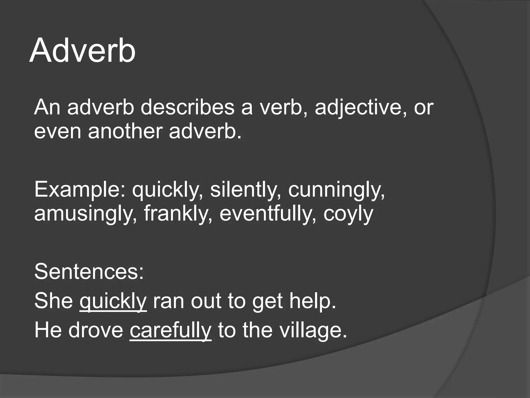 Adverb
An adverb describes a verb, adjective, or
even another adverb.
Example: quickly, silently, cunningly,
amusingly, frankly, eventfully, coyly
Sentences:
She quickly ran out to get help.
He drove carefully to the village.
 