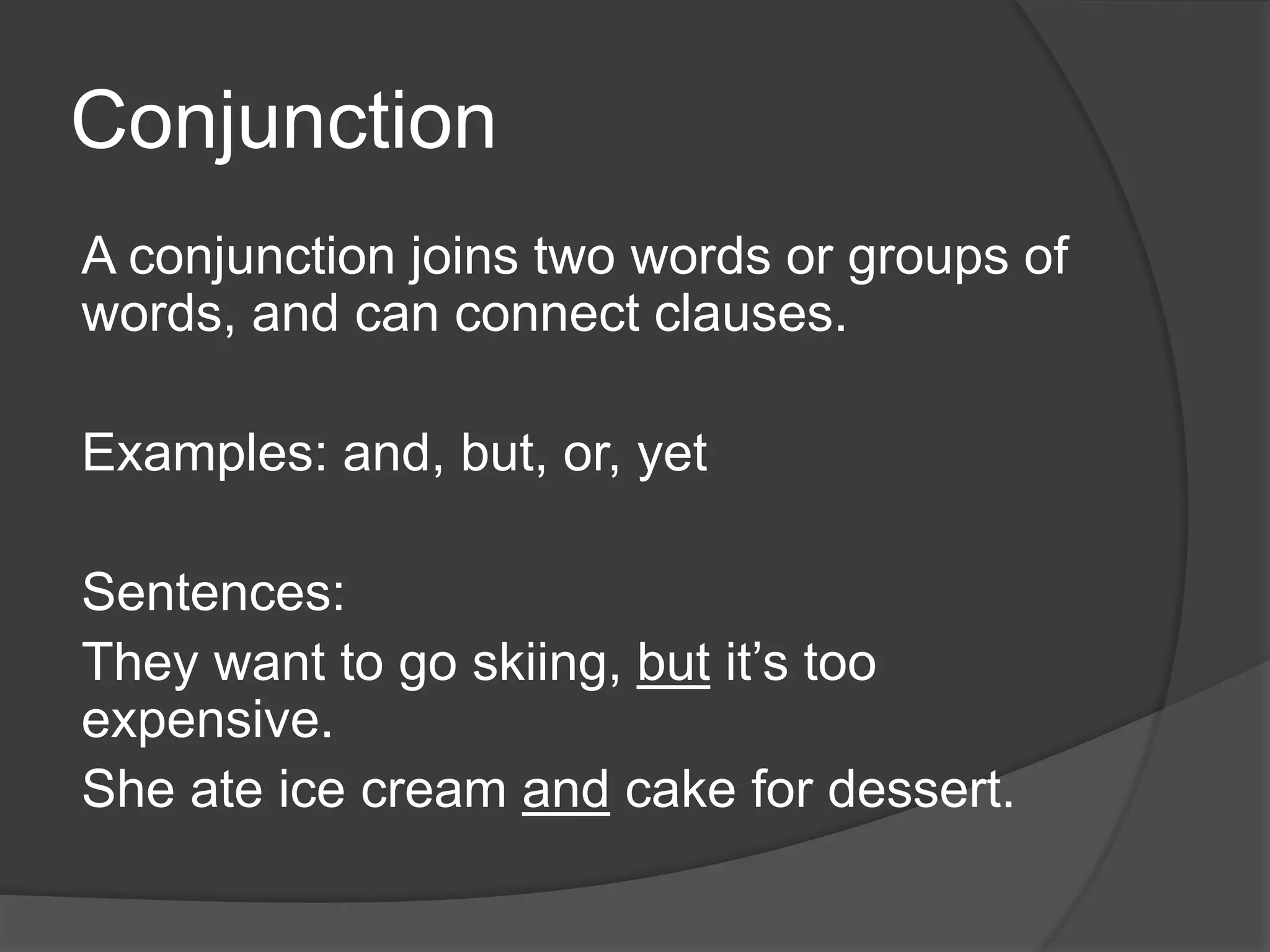 Conjunction
A conjunction joins two words or groups of
words, and can connect clauses.
Examples: and, but, or, yet
Sentences:
They want to go skiing, but it’s too
expensive.
She ate ice cream and cake for dessert.
 
