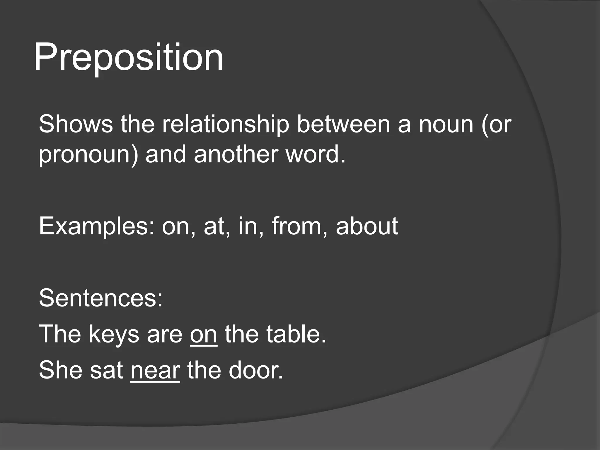 Preposition
Shows the relationship between a noun (or
pronoun) and another word.
Examples: on, at, in, from, about
Sentences:
The keys are on the table.
She sat near the door.
 