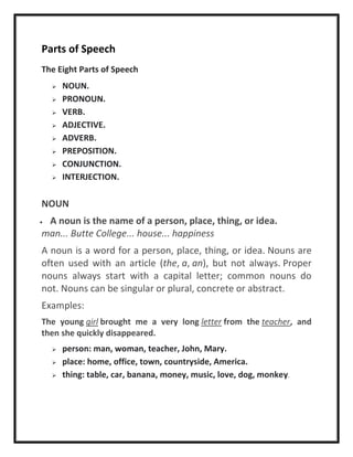 Parts of Speech
The Eight Parts of Speech
 NOUN.
 PRONOUN.
 VERB.
 ADJECTIVE.
 ADVERB.
 PREPOSITION.
 CONJUNCTION.
 INTERJECTION.
NOUN
 A noun is the name of a person, place, thing, or idea.
man... Butte College... house... happiness
A noun is a word for a person, place, thing, or idea. Nouns are
often used with an article (the, a, an), but not always. Proper
nouns always start with a capital letter; common nouns do
not. Nouns can be singular or plural, concrete or abstract.
Examples:
The young girl brought me a very long letter from the teacher, and
then she quickly disappeared.
 person: man, woman, teacher, John, Mary.
 place: home, office, town, countryside, America.
 thing: table, car, banana, money, music, love, dog, monkey.
 