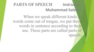 PARTS OF SPEECH Instructor:
Muhammad Saleem
When we speak different kinds of
words come out of tongue, we put these
words in sentence according to their
use. These parts are called parts of
speech.
 