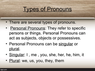 Types of Pronouns
• There are several types of pronouns.
• Personal Pronouns: They refer to specific
persons or things. Personal Pronouns can
act as subjects, objects or possessives.
• Personal Pronouns can be singular or
plural.
• Singular: I , me , you, she, her, he, him, it
• Plural: we, us, you, they, them
 