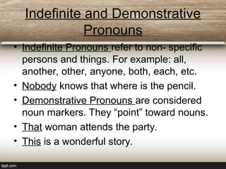 Indefinite and Demonstrative
Pronouns
• Indefinite Pronouns refer to non- specific
persons and things. For example: all,
another, other, anyone, both, each, etc.
• Nobody knows that where is the pencil.
• Demonstrative Pronouns are considered
noun markers. They “point” toward nouns.
• That woman attends the party.
• This is a wonderful story.
 