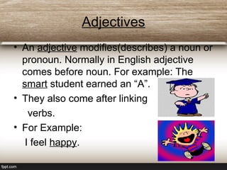 Adjectives
• An adjective modifies(describes) a noun or
pronoun. Normally in English adjective
comes before noun. For example: The
smart student earned an “A”.
• They also come after linking
verbs.
• For Example:
I feel happy.
 