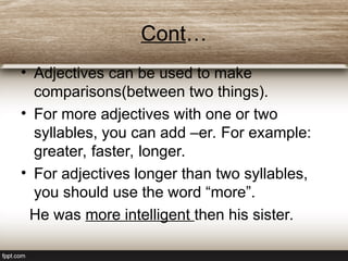 Cont…
• Adjectives can be used to make
comparisons(between two things).
• For more adjectives with one or two
syllables, you can add –er. For example:
greater, faster, longer.
• For adjectives longer than two syllables,
you should use the word “more”.
He was more intelligent then his sister.
 