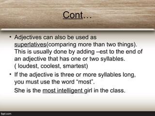 Cont…
• Adjectives can also be used as
superlatives(comparing more than two things).
This is usually done by adding –est to the end of
an adjective that has one or two syllables.
( loudest, coolest, smartest)
• If the adjective is three or more syllables long,
you must use the word “most”.
She is the most intelligent girl in the class.
 