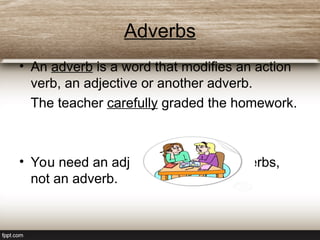 Adverbs
• An adverb is a word that modifies an action
verb, an adjective or another adverb.
The teacher carefully graded the homework.
• You need an adjective after linking verbs,
not an adverb.
 