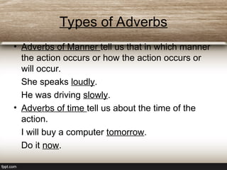 Types of Adverbs
• Adverbs of Manner tell us that in which manner
the action occurs or how the action occurs or
will occur.
She speaks loudly.
He was driving slowly.
• Adverbs of time tell us about the time of the
action.
I will buy a computer tomorrow.
Do it now.
 