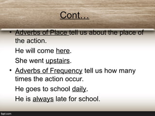 Cont…
• Adverbs of Place tell us about the place of
the action.
He will come here.
She went upstairs.
• Adverbs of Frequency tell us how many
times the action occur.
He goes to school daily.
He is always late for school.
 
