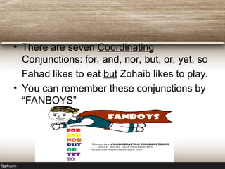 • There are seven Coordinating
Conjunctions: for, and, nor, but, or, yet, so
Fahad likes to eat but Zohaib likes to play.
• You can remember these conjunctions by
“FANBOYS”
 