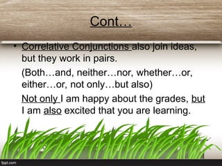 Cont…
• Correlative Conjunctions also join ideas,
but they work in pairs.
(Both…and, neither…nor, whether…or,
either…or, not only…but also)
Not only I am happy about the grades, but
I am also excited that you are learning.
 