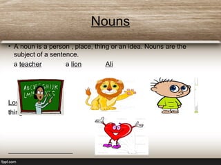Nouns
• A noun is a person , place, thing or an idea. Nouns are the
subject of a sentence.
a teacher a lion Ali
Love is a beautiful
thing.
 
