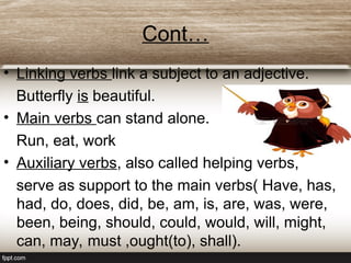 Cont…
• Linking verbs link a subject to an adjective.
Butterfly is beautiful.
• Main verbs can stand alone.
Run, eat, work
• Auxiliary verbs, also called helping verbs,
serve as support to the main verbs( Have, has,
had, do, does, did, be, am, is, are, was, were,
been, being, should, could, would, will, might,
can, may, must ,ought(to), shall).
 